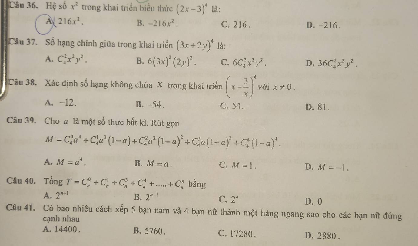 Hệ số x^2 trong khai triển biểu thức (2x-3)^4 là:
A 216x^2.
B. -216x^2. C. 216 . D. -216.
Câu 37. Số hạng chính giữa trong khai triển (3x+2y)^4 là:
A. C_4^(2x^2)y^2. B. 6(3x)^2(2y)^2. C. 6C_4^(2x^2)y^2. D. 36C_4^(2x^2)y^2.
Câu 38. Xác định số hạng không chứa X trong khai triển (x- 3/x )^4 với x!= 0.
A. -12. B. -54 . C. 54. D. 81.
Câu 39. Cho a là một số thực bất kì. Rút gọn
M=C_4^(0a^4)+C_4^(1a^3)(1-a)+C_4^(2a^2)(1-a)^2+C_4^(3a(1-a)^3)+C_4^(4(1-a)^4).
A. M=a^4. B. M=a. C. M=1. D. M=-1.
Câu 40. Tổng T=C_n^(0+C_n^1+C_n^3+C_n^4+.....+C_n^n bằng
A. 2^n+1) B. 2^(n-1)
C. 2^n D. 0
Câu 41. Có bao nhiêu cách xếp 5 bạn nam và 4 bạn nữ thành một hàng ngang sao cho các bạn nữ đứng
cạnh nhau
A. 14400 . B. 5760 . C. 17280 . D. 2880 .