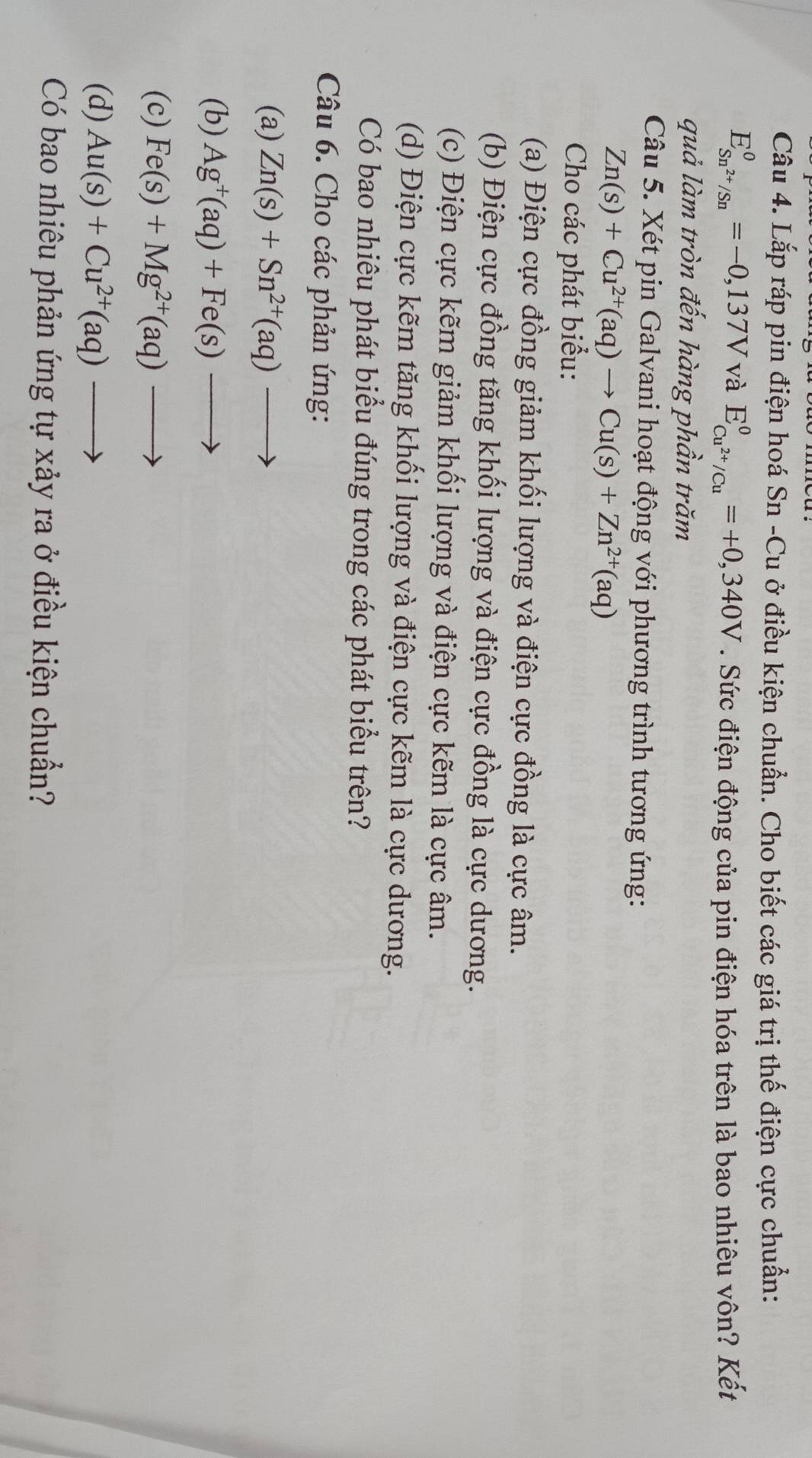 Lắp ráp pin điện hoá Sn -Cu ở điều kiện chuẩn. Cho biết các giá trị thế điện cực chuẩn:
E_Sn^(2+)/Sn^0=-0,137V và E_Cu^(2+)/Cu°=+0,340V. Sức điện động của pin điện hóa trên là bao nhiêu vôn? Kết
quả làm tròn đến hàng phần trăm
Câu 5. Xét pin Galvani hoạt động với phương trình tương ứng:
Zn(s)+Cu^(2+)(aq)to Cu(s)+Zn^(2+)(aq)
Cho các phát biểu:
(a) Điện cực đồng giảm khối lượng và điện cực đồng là cực âm.
(b) Điện cực đồng tăng khối lượng và điện cực đồng là cực dương.
(c) Điện cực kẽm giảm khối lượng và điện cực kẽm là cực âm.
(d) Điện cực kẽm tăng khối lượng và điện cực kẽm là cực dương.
Có bao nhiêu phát biểu đúng trong các phát biểu trên?
Câu 6. Cho các phản ứng:
(a) Zn(s)+Sn^(2+)(aq)to
(b) Ag^+(aq)+Fe(s)to
(c) Fe(s)+Mg^(2+)(aq)to
(d) Au(s)+Cu^(2+)(aq)to
Có bao nhiêu phản ứng tự xảy ra ở điều kiện chuẩn?