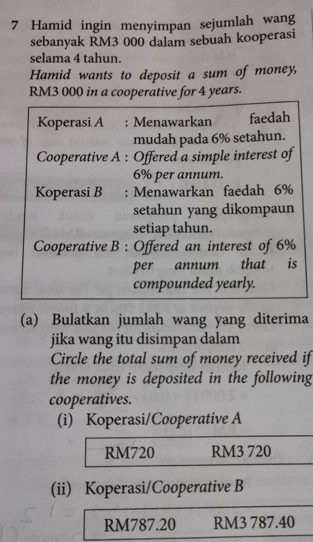 Hamid ingin menyimpan sejumlah wang
sebanyak RM3 000 dalam sebuah kooperasi
selama 4 tahun.
Hamid wants to deposit a sum of money,
RM3 000 in a cooperative for 4 years.
Koperasi A : Menawarkan faedah
mudah pada 6% setahun.
Cooperative A : Offered a simple interest of
6% per annum.
Koperasi B : Menawarkan faedah 6%
setahun yang dikompaun
setiap tahun.
Cooperative B : Offered an interest of 6%
per annum that is
compounded yearly.
(a) Bulatkan jumlah wang yang diterima
jika wang itu disimpan dalam
Circle the total sum of money received if
the money is deposited in the following
cooperatives.
(i) Koperasi/Cooperative A
RM720 RM3 720
(ii) Koperasi/Cooperative B
RM787.20 RM3 787.40