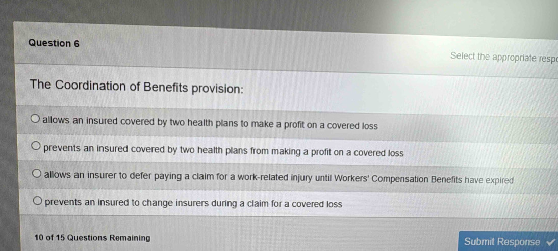 Select the appropriate resp
The Coordination of Benefits provision:
allows an insured covered by two health plans to make a profit on a covered loss
prevents an insured covered by two health plans from making a profit on a covered loss
allows an insurer to defer paying a claim for a work-related injury until Workers' Compensation Benefits have expired
prevents an insured to change insurers during a claim for a covered loss
10 of 15 Questions Remaining Submit Response