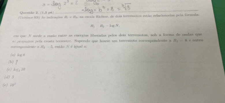 (1,5pt)
_
(Unisinos-RS) As indicações R_1= R_2 , na escala Richter, de dois terremotos estão relacionadas pela fórmula:
R_1-R_2-log N_1
em que V mede a nazão cntre as energias liberadas pelos dois terremotos, sob a forma de ondas que
x_1= propgam pela crosta terrestre. Supondo que houve um terremoto correspondente a R_1=8 e outro
correspondente a R_2=5 , então / é igual a:
(a) log 8
(b)  4/5 
(c) log _310
(d) 3
(e) 10^3