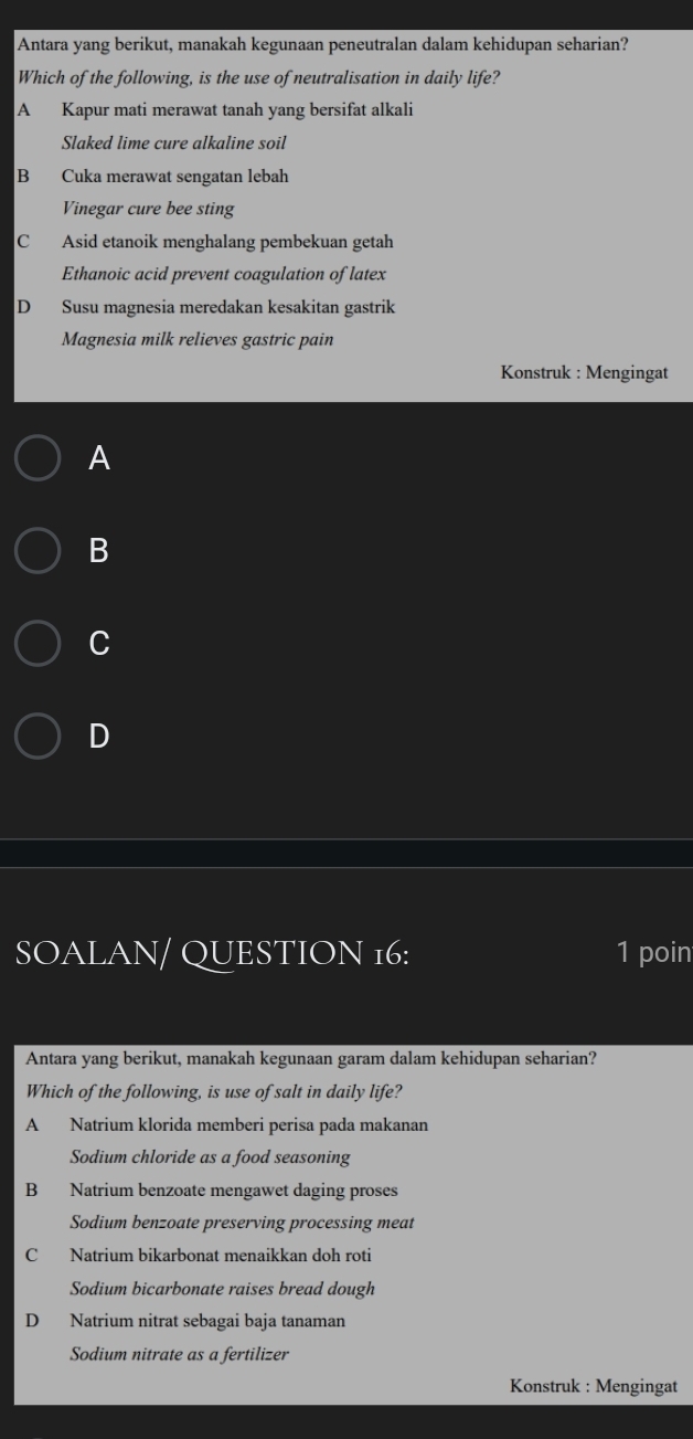 Antara yang berikut, manakah kegunaan peneutralan dalam kehidupan seharian?
Which of the following, is the use of neutralisation in daily life?
A Kapur mati merawat tanah yang bersifat alkali
Slaked lime cure alkaline soil
B Cuka merawat sengatan lebah
Vinegar cure bee sting
C Asid etanoik menghalang pembekuan getah
Ethanoic acid prevent coagulation of latex
D Susu magnesia meredakan kesakitan gastrik
Magnesia milk relieves gastric pain
Konstruk : Mengingat
A
B
C
D
SOALAN/ QUESTION 16: 1 poin
Antara yang berikut, manakah kegunaan garam dalam kehidupan seharian?
Which of the following, is use of salt in daily life?
A Natrium klorida memberi perisa pada makanan
Sodium chloride as a food seasoning
B Natrium benzoate mengawet daging proses
Sodium benzoate preserving processing meat
C Natrium bikarbonat menaikkan doh roti
Sodium bicarbonate raises bread dough
D Natrium nitrat sebagai baja tanaman
Sodium nitrate as a fertilizer
Konstruk : Mengingat