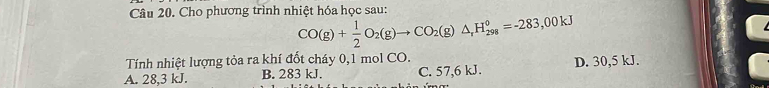 Cho phương trình nhiệt hóa học sau:
CO(g)+ 1/2 O_2(g)to CO_2(g)△ _rH_(298)°=-283,00kJ
Tính nhiệt lượng tỏa ra khí đốt cháy 0,1 mol CO.
A. 28,3 kJ. B. 283 kJ. C. 57,6 kJ. D. 30,5 kJ.