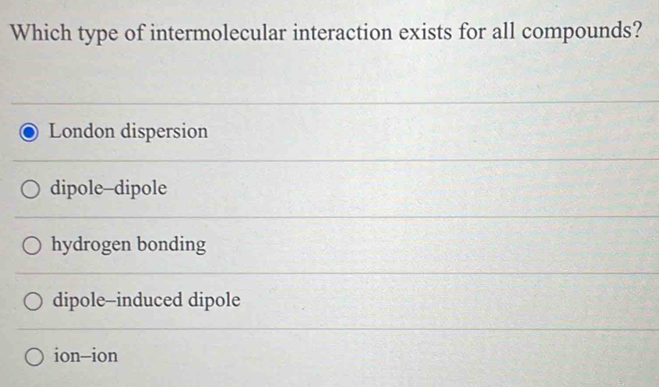 Which type of intermolecular interaction exists for all compounds?
London dispersion
dipole--dipole
hydrogen bonding
dipole--induced dipole
ion-ion