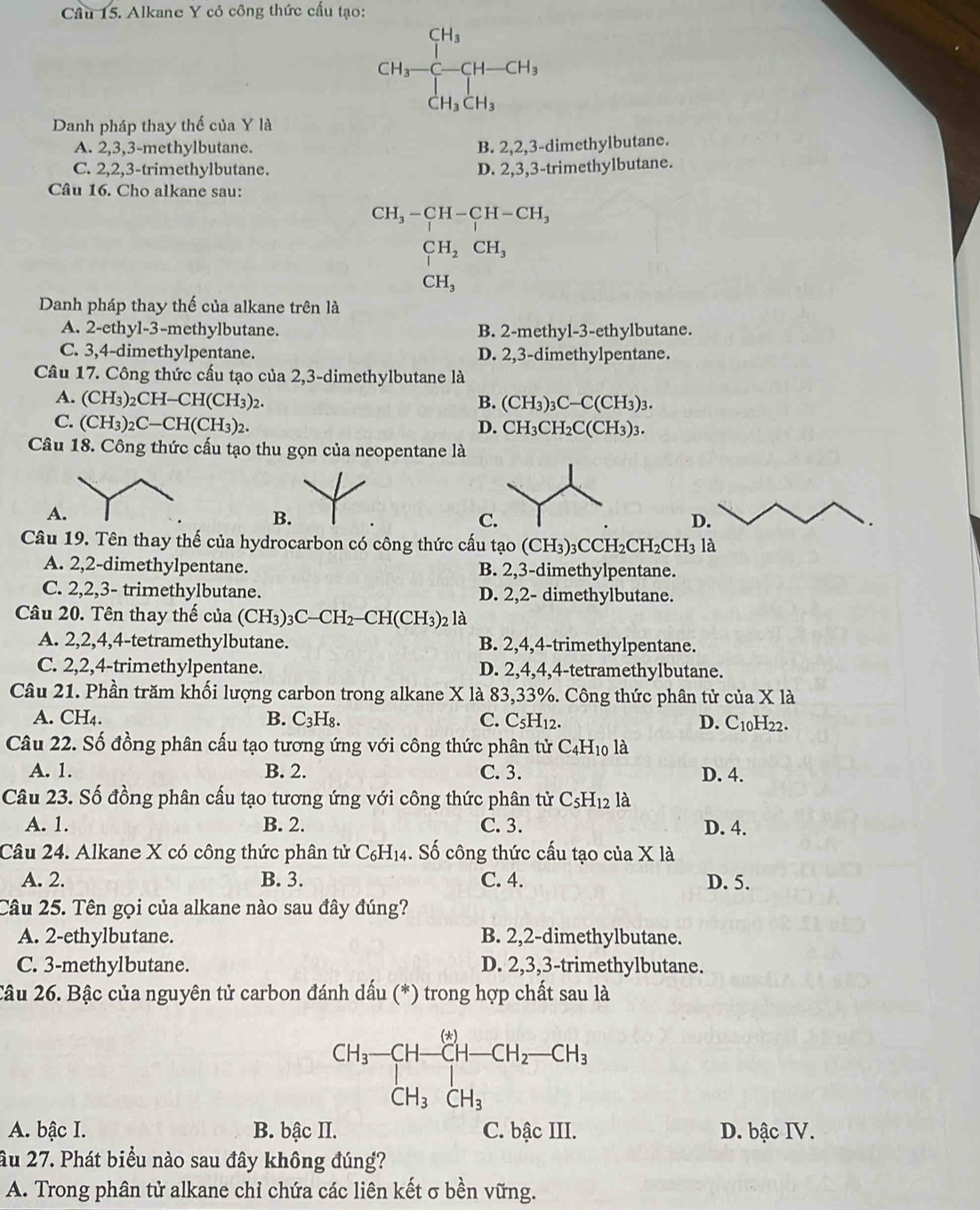 Alkane Y có công thức cấu tạo:
CH_3-CH_3-CH-CH_3
Danh pháp thay thế của Y là
A. 2,3,3-methylbutane. B. 2,2,3-dimethylbutane.
C. 2,2,3-trimethylbutane. D. 2,3,3-trimethylbutane.
Câu 16. Cho alkane sau:
CH_3-CH-CH-CH_3
CH_2CH_3
CH_3
Danh pháp thay thế của alkane trên là
A. 2-ethyl-3-methylbutane. B. 2-methyl-3-ethylbutane.
C. 3,4-dimethylpentane. D. 2,3-dimethylpentane.
Câu 17. Công thức cấu tạo của 2,3-dimethylbutane là
A. (CH₃)₂CH-CH( CH 3)2. B. (CH_3)_3C-C(CH_3)_3.
C. (CH₃)2C—CH(CH3)2. D. CH_3CH_2C(CH_3)_3.
Câu 18. Công thức cấu tạo thu gọn của neopentane là
A
B
C
D.
Câu 19. Tên thay thế của hydrocarbon có công thức cấu tạo (CH_3)_3CCH_2CH_2CH_3 là
A. 2,2-dimethylpentane. B. 2,3-dimethylpentane.
C. 2,2,3- trimethylbutane. D. 2,2- dimethylbutane.
Câu 20. Tên thay thế của (CH_3)_3C-CH_2-CH(CH_3)_2 là
A. 2,2,4,4-tetramethylbutane. B. 2,4,4-trimethylpentane.
C. 2,2,4-trimethylpentane. D. 2,4,4,4-tetramethylbutane.
Câu 21. Phần trăm khối lượng carbon trong alkane X là 83,33%. Công thức phân tử của X là
A. CH4. B. C_3H_8. C. C_5H_12.
D. C_10H_22.
Câu 22. Số đồng phân cấu tạo tương ứng với công thức phân tử C_4H_10 là
A. 1. B. 2. C.3. D. 4.
Câu 23. Số đồng phân cấu tạo tương ứng với công thức phân tử C_5H_12 là
A. 1. B. 2. C. 3. D. 4.
Câu 24. Alkane X có công thức phân tử C_6H_14. Số công thức cấu tạo của X là
A. 2. B. 3. C. 4. D. 5.
Câu 25. Tên gọi của alkane nào sau đây đúng?
A. 2-ethylbutane. B. 2,2-dimethylbutane.
C. 3-methylbutane. D. 2,3,3-trimethylbutane.
Câu 26. Bậc của nguyên tử carbon đánh dấu (*) trong hợp chất sau là
CH_3-CH-CH-CH_2-CH_3+ CH_3CH_3
A. bậc I. B. bậc II. C. bậc III. D. bậc IV.
âu 27. Phát biểu nào sau đây không đúng?
A. Trong phân tử alkane chỉ chứa các liên kết σ bền vững.