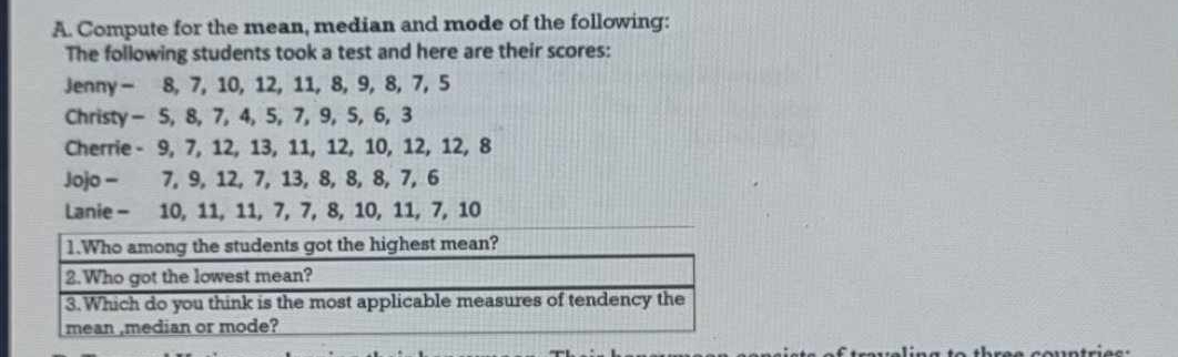 Compute for the mean, median and mode of the following: 
The following students took a test and here are their scores: 
Jenny - 8, 7, 10, 12, 11, 8, 9, 8, 7, 5
Christy - 5, 8, 7, 4, 5, 7, 9, 5, 6, 3
Cherrie - 9, 7, 12, 13, 11, 12, 10, 12, 12, 8
Jojo - 7, 9, 12, 7, 13, 8, 8, 8, 7, 6
Lanie - 10, 11, 11, 7, 7, 8, 10, 11, 7, 10