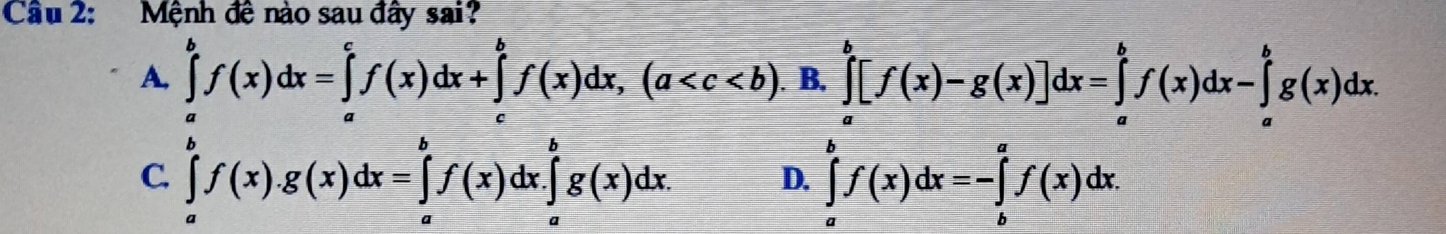 Cầu 2: Mệnh đê nào sau đây sai?
A, ∈tlimits _a^bf(x)dx=∈tlimits _a^cf(x)dx+∈tlimits _c^bf(x)dx, (a . B. ∈tlimits _a^b[f(x)-g(x)]dx=∈tlimits _a^bf(x)dx-∈tlimits _a^bg(x)dx.
C. ∈tlimits _a^bf(x).g(x)dx=∈tlimits _a^bf(x)dx.∈tlimits _a^bg(x)dx. ∈tlimits _a^bf(x)dx=-∈tlimits _b^af(x)dx. 
D.