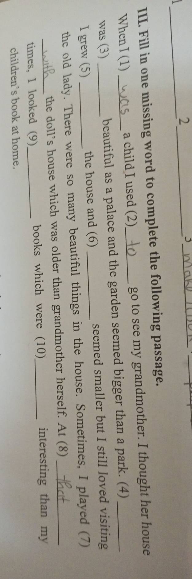 2 
_, 
_ 
_ 
III. Fill in one missing word to complete the following passage. 
When I (1) _a child I used (2)_ go to see my grandmother. I thought her house 
was (3) _beautiful as a palace and the garden seemed bigger than a park. (4) 
I grew (5) _the house and (6) _seemed smaller but I still loved visiting 
the old lady. There were so many beautiful things in the house. Sometimes, I played (7) 
_ 
the doll’s house which was older than grandmother herself. At (8)_ 
times, I looked (9)_ books which were (10)_ 
interesting than my 
children’s book at home.