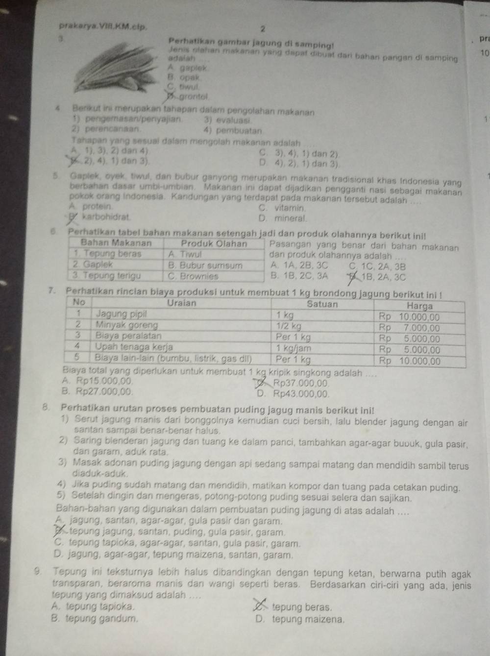 prakarya.VI.KM.clp. 2
3
pr
Perhatikan gambar jagung di samping!
Jenis olahan makanan yang dapat dibuat dari bahan pangan di samping 10
adalan
A. gaplek
B. opak
C. tiwul.
D grantol
4 Benkut ini merupakan tahapan dalam pengolahan makanan
1) pengemasan/penyajian 3) evaluasi 1
2) perencanaan. 4) pembuatan
Tahapan yang sesual dalam mengolah makanan adalah
A 1), 3), 2) dan 4) C. 3), 4), 1) dan 2)
( . 2), 4). 1) dan 3). D. 4), 2), 1) dan 3).
5. Gaplek, oyek, tiwul, dan bubur ganyong merupakan makanan tradisional khas Indonesia yang
berbahan dasar umbi-umbian. Makanan ini dapat dijadikan pengganti nasi sebagai makanan
pokok orang indonesia. Kandungan yang terdapat pada makanan tersebut adalah ....
A. protein. C. vitamin.
B. karbohidrat. D. mineral.
6 Perhatikan tabel bahan makanan setengah jadi dan produk olahannya berikut ini!
sangan yang benar dari bahan makanan
n produk olahannya adalah  a
1A, 2B, 3C C. 1C. 2A. 3B
1B, 2C, 3A 1B, 2A, 3C
7. Perhatikan rinc
n untuk membuat 1 kg kripik singkong adalah ....
A. Rp15.000,00. Rp37.000.00.
B. Rp27.000,00. D. Rp43.000,00.
8. Perhatikan urutan proses pembuatan puding jagug manis berikut ini!
1) Serut jagung manis dari bonggolnya kemudian cuci bersih, lalu blender jagung dengan air
santan sampai benar-benar halus.
2) Saring blenderan jagung dan tuang ke dalam panci, tambahkan agar-agar bubuk, gula pasir,
dan garam, aduk rata.
3) Masak adonan puding jagung dengan api sedang sampai matang dan mendidih sambil terus
diaduk-aduk.
4) Jika puding sudah matang dan mendidih, matikan kompor dan tuang pada cetakan puding.
5) Setelah dingin dan mengeras, potong-potong puding sesuai selera dan sajikan.
Bahan-bahan yang digunakan dalam pembuatan puding jagung di atas adalah ....
A. jagung, santan, agar-agar, gula pasir dan garam.
B tepung jagung, santan, puding, gula pasir, garam.
C. tepung tapioka, agar-agar, santan, gula pasir, garam.
D. jagung, agar-agar, tepung maizena, santan, garam.
9. Tepung ini teksturnya lebih halus dibandingkan dengan tepung ketan, berwarna putih agak
transparan, beraroma manis dan wangi seperti beras. Berdasarkan ciri-ciri yang ada, jenis
tepung yang dimaksud adalah ....
A. tepung tapioka. tepung beras.
B. tepung gandum. D. tepung maizena.