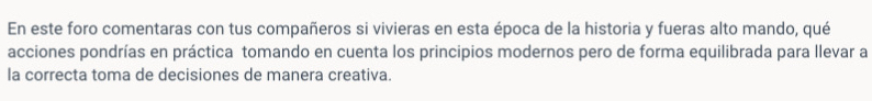 En este foro comentaras con tus compañeros si vivieras en esta época de la historia y fueras alto mando, qué 
acciones pondrías en práctica tomando en cuenta los principios modernos pero de forma equilibrada para llevar a 
la correcta toma de decisiones de manera creativa.