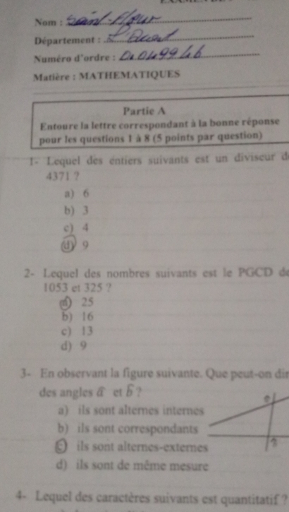 Nom :
_
Département :
_
Numéro d'ordre :
_
_
Matière : MATHEMATIQUES
Partie A
Entoure la lettre correspondant à la bonne réponse
pour les questions 1 à 8 (5 points par question)
1- Lequel des éntiers suivants est un diviseur d
4371 ?
a) 6
b) 3
c) 4
d 9
2- Lequel des nombres suivants est le PGCD d
1053 et 325 ?
n) 25
b) 16
c) 13
d) 9
3- En observant la figure suivante. Que peut-on dir
des angles widehat a et widehat b ?
a) ils sont alternes internes
b) ils sont correspondants
ils sont alternes-externes
d) ils sont de même mesure
4- Lequel des caractères suivants est quantitatif ?