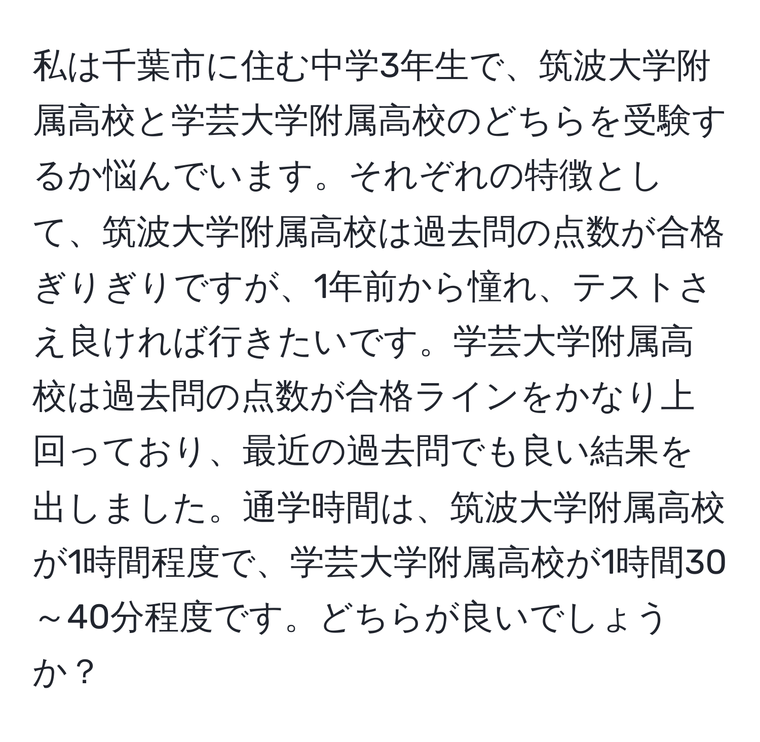 私は千葉市に住む中学3年生で、筑波大学附属高校と学芸大学附属高校のどちらを受験するか悩んでいます。それぞれの特徴として、筑波大学附属高校は過去問の点数が合格ぎりぎりですが、1年前から憧れ、テストさえ良ければ行きたいです。学芸大学附属高校は過去問の点数が合格ラインをかなり上回っており、最近の過去問でも良い結果を出しました。通学時間は、筑波大学附属高校が1時間程度で、学芸大学附属高校が1時間30～40分程度です。どちらが良いでしょうか？