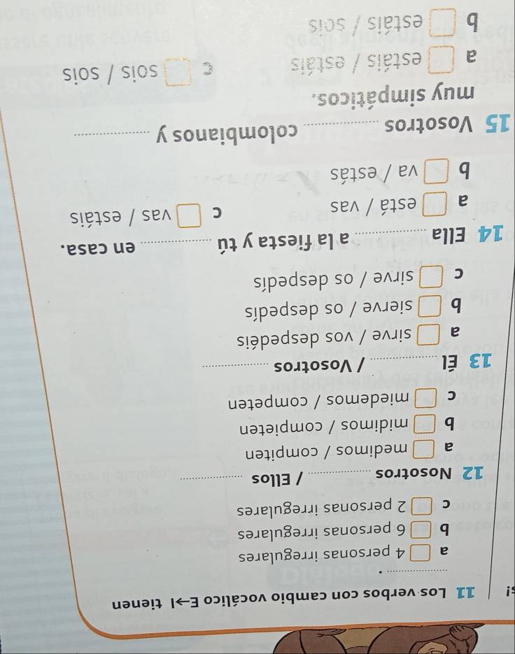 s! 11 Los verbos con cambio vocálico E→I tienen
_
.
a 4 personas irregulares
b 6 personas irregulares
C 2 personas irregulares
12 Nosotros _/ Ellos_
a medimos / compiten
b midimos / compieten
C miedemos / competen
13 Él _/ Vosotros_
a sirve / vos despedéis
b sierve / os despedís
C sirve / os despedís
14 Ella _a la fiesta y tú _en casa.
C
a está / vas vas / estáis
b va / estás
15 Vosotros _colombianos y_
muy simpáticos.
C
a □ estáis / estáis sois / sois
b □ estáis / sois