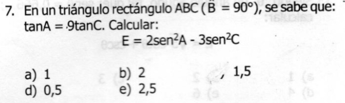 En un triángulo rectángulo ABC(B=90°) , se sabe que:
tan A=.9tan C. Calcular:
E=2sen^2A-3sen^2C
a) 1 b) 2 , 1, 5
d) 0,5 e) 2,5