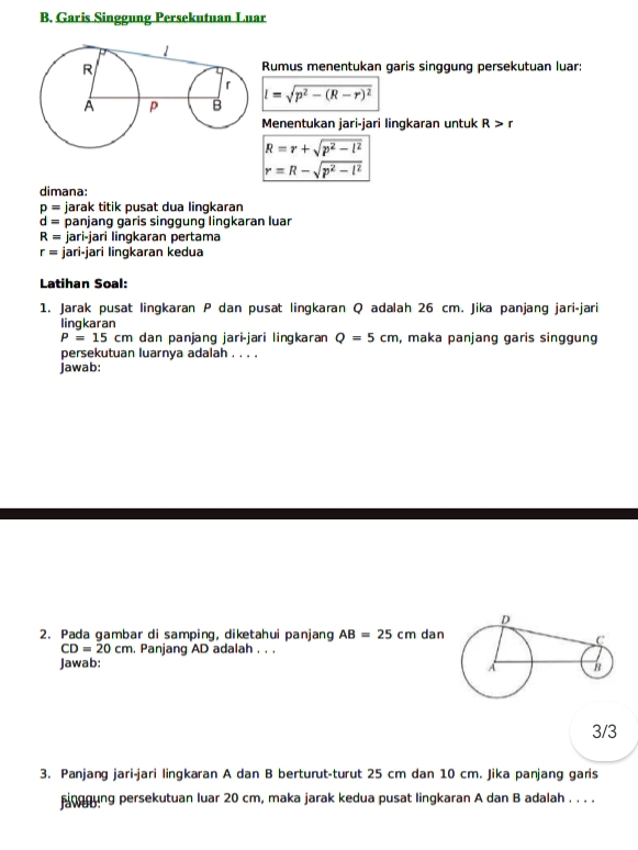 Garis Singgung Persekutuan Luar 
Rumus menentukan garis singgung persekutuan luar:
l=sqrt(p^2-(R-r)^2)
Menentukan jari-jari lingkaran untuk R>r
R=r+sqrt(p^2-l^2)
r=R-sqrt(p^2-l^2)
dimana:
p= jarak titik pusat dua lingkaran
d= panjang garis singgung lingkaran luar
R= jari-jari lingkaran pertama
r= jari-jari lingkaran kedua 
Latihan Soal: 
1. Jarak pusat lingkaran P dan pusat lingkaran Q adalah 26 cm. Jika panjang jari-jari 
lingkaran
P=15cm dan panjanɡ jari-jari linɡkaran Q=5cm , maka panjang garis singgung 
persekutuan luarnya adalah . . . . 
jawab: 
2. Pada gambar di samping, diketahui panjang AB=25cm dan
CD=20cm. Panjang AD adalah . . . 
Jawab: 
3/3 
3. Panjang jari-jari lingkaran A dan B berturut-turut 25 cm dan 10 cm. Jika panjang garis 
nerung persekutuan luar 20 cm, maka jarak kedua pusat lingkaran A dan B adalah . . . .