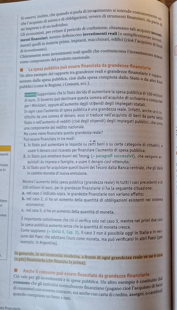 Si osservi, inoltre, che quando si parla di investimento si intende comunemente an
che l'acquisto di azioni e di obbligazioni, ovvero di strumenti finanziari, da parte d
un'impresa o di un individuo.
Gli economisti, per evitare il pericolo di confusione, chiamano tali acquisti Investi.
menti finanziari, mentre definiscono investimenti reali (o semplicemente investi
menti) quelli in materie prime, impianti, macchinari, edifici (cioè l'acquisto di beni
di investimento).
Chiaramente sono investimenti reali quelli che costituiscono l’investimento inteso
come componente del prodotto nazionale.
La spesa pubblica può essere finanziata da grandezze finanziarie
Un altro esempio del rapporto tra grandezze reali e grandezze finanziarie è rappre-
sentato dalla spesa pubblica, cioè dalla spesa compiuta dallo Stato o da altrí Entí
pubblici (come le Regioni, i Comuni, ecc.).
0 Supponiamo che lo Stato decida di aumentare la spesa pubblica di 100 milioni
di euro. Il Governo può destinare questa somma all’acquisto di scrivanie o computer
per i Ministeri, oppure all’aumento degli stipendi degli impiegati statali.
In ogni caso l'aumento di spesa pubblica è una grandezza reale. Infatti, anche se è co-
stituito da una somma di denaro, esso si traduce nell’acquisto di beni da parte dello
Stato o nell’aumento di redditi (cioè degli stipendi) degli impiegati pubblici, che sono
una componente del reddito nazionale.
Ma come viene finanziata questa grandezza reale?
Può essere finanziata in tre modi:
1. lo Stato può aumentare le imposte su certi beni o su certe categorie di cittadini, e
usare il denaro cosi ricavato per finanziare l’aumento di spesa pubblica;
menti 2. lo Stato può emettere buoni del Tesorg (> paragrafi successivi), che vengono ac-
quistati da imprese e famiglie, e usare il denaro così ottenuto;
rivato
a in 3. lo Stato può far acquistare questi buoni del Tesoro dalla Banca centrale, che gli darà
in cambio moneta di nuova emissione.
Mentre l'aumento della spesa pubblica (grandezza reale) in tutti i casi precedenti è di
100 milioni di euro, per le grandezze finanziarie si ha la seguente situazione:
a. nel caso 1 indicato sopra, le grandezze finanziarie non variano affatto;
ttere b. nel caso 2, si ha un aumento della quantità di obbligazioni esistenti nel sistema
n economico;
c. nel caso 3, si ha un aumento della quantità di moneta.
rese
É importante sottolineare che ciò si verifica solo nel caso 3, mentre nei primi due casi
la spesa pubblica aumenta senza che la quantità di moneta cresca.
Come sappiamo (> Unità 6, Cap. 3), il caso 3 non è possibile oggi in Italia e in nes
suno dei Paesi che adottano l'euro come moneta, ma può verificarsi in altri Paesi (per
esempio, in Argentina).
In generale, in un'economia moderna, a fronte di ogni grandezza reale ve ne è una
(o più) finanziaria (che finanzia la prima),
Anche il consumo può essere finanziato da grandezze finanziarie
Ciò vale per gli investimenti e la spesa pubblica. Un altro esempio è costituito dal
consumo che gli individui normalmente finanziano (pagano cioè l'acquisto di beni
di consumo) con moneta contante, ma anche con carta di credito, assegni, o cambiali
quando comprano un bene a rate.
ato finanziarín