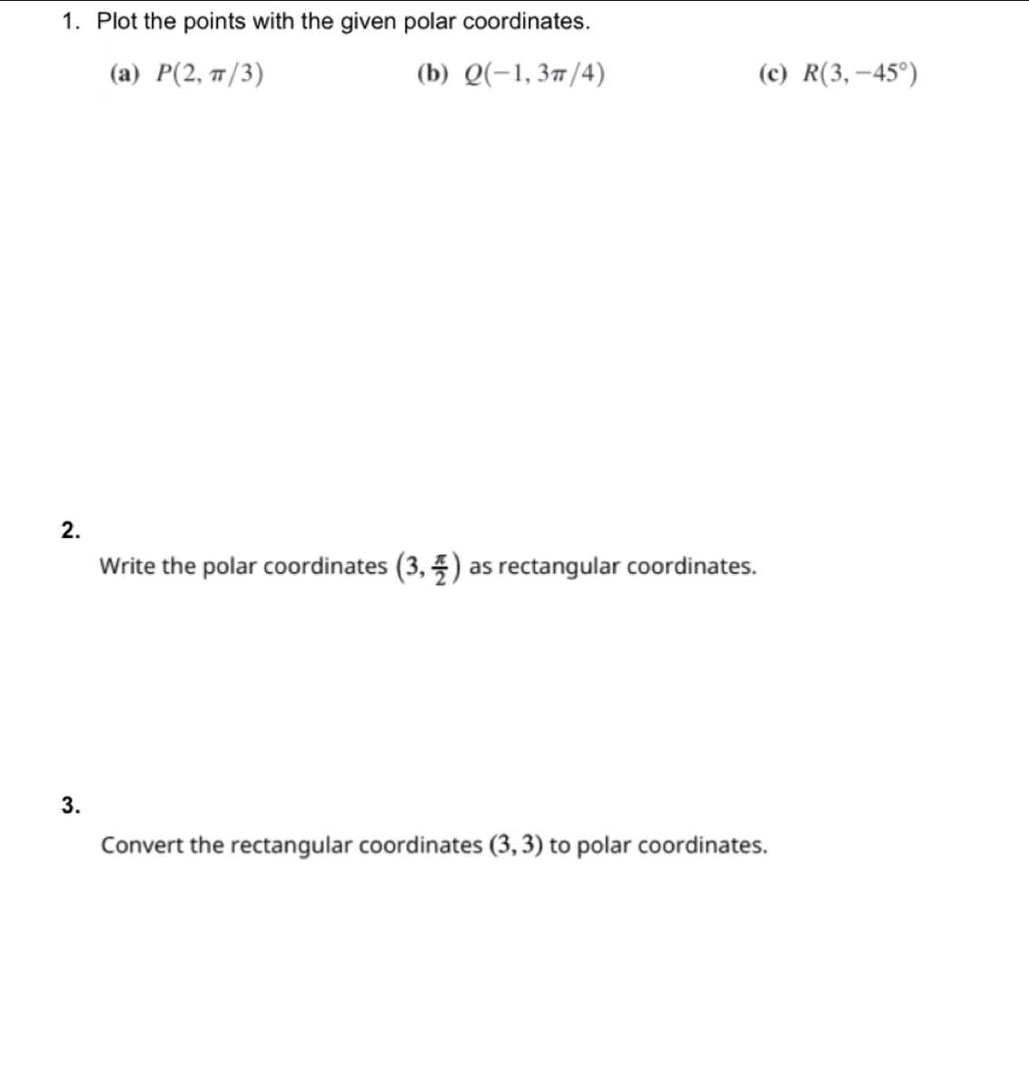 Plot the points with the given polar coordinates. 
(a) P(2,π /3) (b) Q(-1,3π /4) (c) R(3,-45°)
2. 
Write the polar coordinates (3, π /2 ) as rectangular coordinates. 
3. 
Convert the rectangular coordinates (3,3) to polar coordinates.