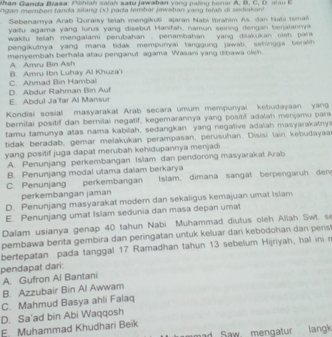 ihan Ganda Biasa: Pilihiah salah satu jawaban yang paling benar A, B, C,  D .  a    
ngan memberi tanda silang (x) pada lembar jawaban yang telah di sediakant 
Sebenarnya Arab Quraisy telah mengikuti ajaran Nabi Ibrahim As. dan Nabi Ismail
yaitu agama yang lurus yang disebut Hanifah, namun seiring dengan berjalannya
waktu telah mengalami perubahan . penambahan yang dilakukan oleh para 
pengikutnya yang mana tidak mempunyai tanggung jawab, sehingga beralih
menyembah berhala atau penganut agama Wasani yang dibawa oleh
A. Amru Bin Ash
B. Amru Ibn Luhay Al Khuza'i
C. Ahmad Bin Hambal
D. Abdur Rahman Bin Auf
E. Abdul Ja'far Al Mansur
Kondisi sosial masyarakat Arab secara umum mempunyai kebudayaan yang
bernilai positif dan bernilai negatif, kegemarannya yang positif adalah menjamu para
tamu tamunya atas nama kabilah, sedangkan yang negative adalah masyarakatnya
tidak beradab, gemar melakukan perampasan, perusuhan. Disisi lain kebudayaa
yang positif juga dapat merubah kehidupannya menjadi...
A. Penunjang perkembangan Islam dan pendorong masyarakat Arab
B. Penunjang modal utama dalam berkarya
C. Penunjang perkembangan Islam, dimana sangat berpengaru h den
perkembangan jaman
D. Penunjang masyarakat modern dan sekaligus kemajuan umat Islam
E. Penunjang umat Islam sedunia dan masa depan umat
Dalam usianya genap 40 tahun Nabi Muhammad diutus oleh Allah Swt. s
pembawa berita gembira dan peringatan untuk keluar dari kebodohan dan peris
bertepatan pada tanggal 17 Ramadhan tahun 13 sebelum Hijriyah, hal inin
pendapat dari:
A. Gufron Al Bantani
B. Azzubair Bin Al Awwam
C. Mahmud Basya ahli Falaq
D. Sa'ad bin Abi Waqqosh
E. Muhammad Khudhari Beik
ad Saw. mengatur langk