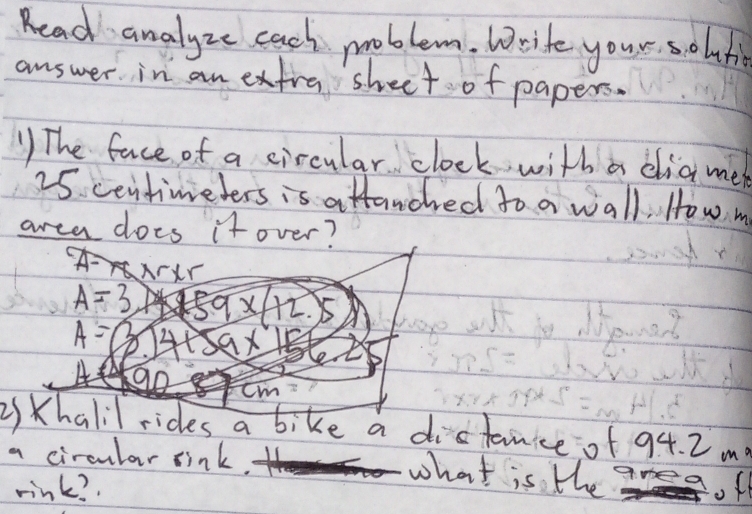 Read analyze cach moblem. Write your s olun 
answer in an extra shect of papers. 
) The face of a circular clock with a diamen
25 centimeters is attanched to a wall. How m 
area does it over? 
2) Khalil rides a bike a distanice of 94. 2 m? 
a circular sink. 
what is the 
rink? 
of