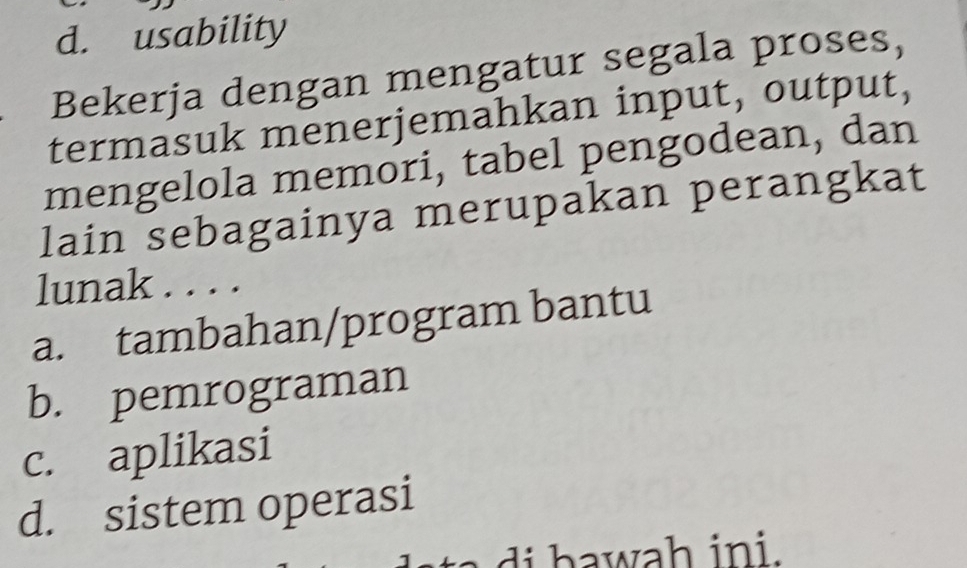 d. usability
Bekerja dengan mengatur segala proses,
termasuk menerjemahkan input, output,
mengelola memori, tabel pengodean, dan
lain sebagainya merupakan perangkat
lunak . . . .
a. tambahan/program bantu
b. pemrograman
c. aplikasi
d. sistem operasi
t di bawah ini .