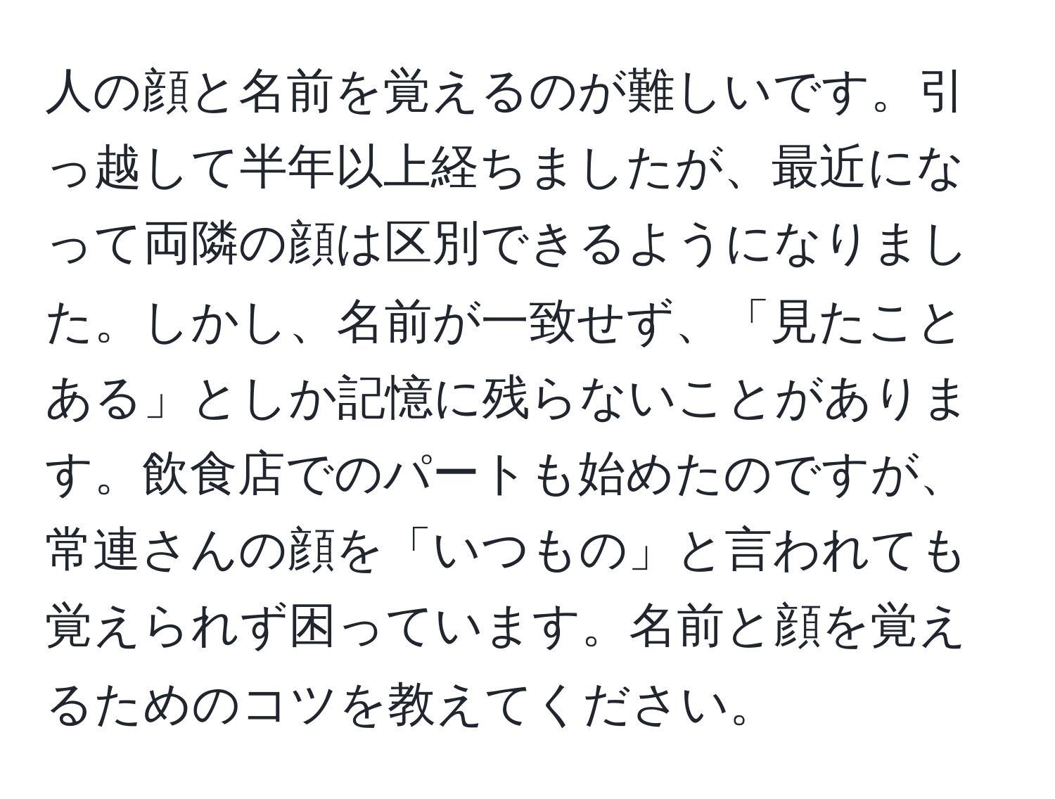 人の顔と名前を覚えるのが難しいです。引っ越して半年以上経ちましたが、最近になって両隣の顔は区別できるようになりました。しかし、名前が一致せず、「見たことある」としか記憶に残らないことがあります。飲食店でのパートも始めたのですが、常連さんの顔を「いつもの」と言われても覚えられず困っています。名前と顔を覚えるためのコツを教えてください。