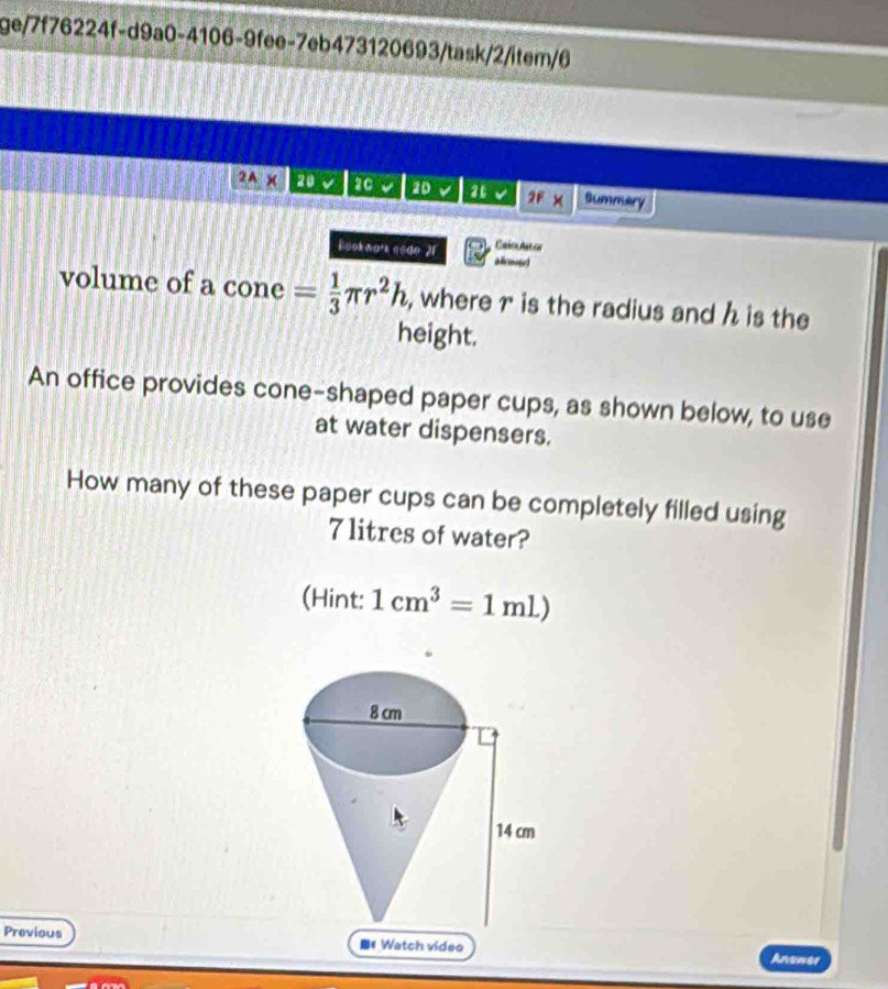 ge/7f76224f-d9a0-4106-9fee-7eb473120693/task/2/item/6 
2A* 20 20 2D a 2F× Summery 
Calo Ast or 
Bookwor eode 21 aoad 
volume of a cone = 1/3 π r^2h , where r is the radius and h is the 
height. 
An office provides cone-shaped paper cups, as shown below, to use 
at water dispensers. 
How many of these paper cups can be completely filled using
7 litres of water? 
(Hint: 1cm^3=1ml)
Previous 《 Watch video Answer