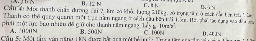 A. 16 N B. 12 N C. 8 N
D. 6 N
Cầu 4: Một thanh chắn đường dài 7. 8m có khối lượng 210kg, có trọng tâm ở cách đầu bên trái 1.2m.
Thanh có thể quay quanh một trục nằm ngang ở cách đầu bên trái 1.5m. Hỏi phải tác dụng vào đầu bên
phải một lực bao nhiêu đề giữ cho thanh nằm ngang. Lấy g=10m/s^2.
A. 1000N B. 500N C. 100N D. 400N
Câu 5: Một tấm ván năng 18N được bắt qua một bể nước. Trong tâm của tấm ván cách điểm