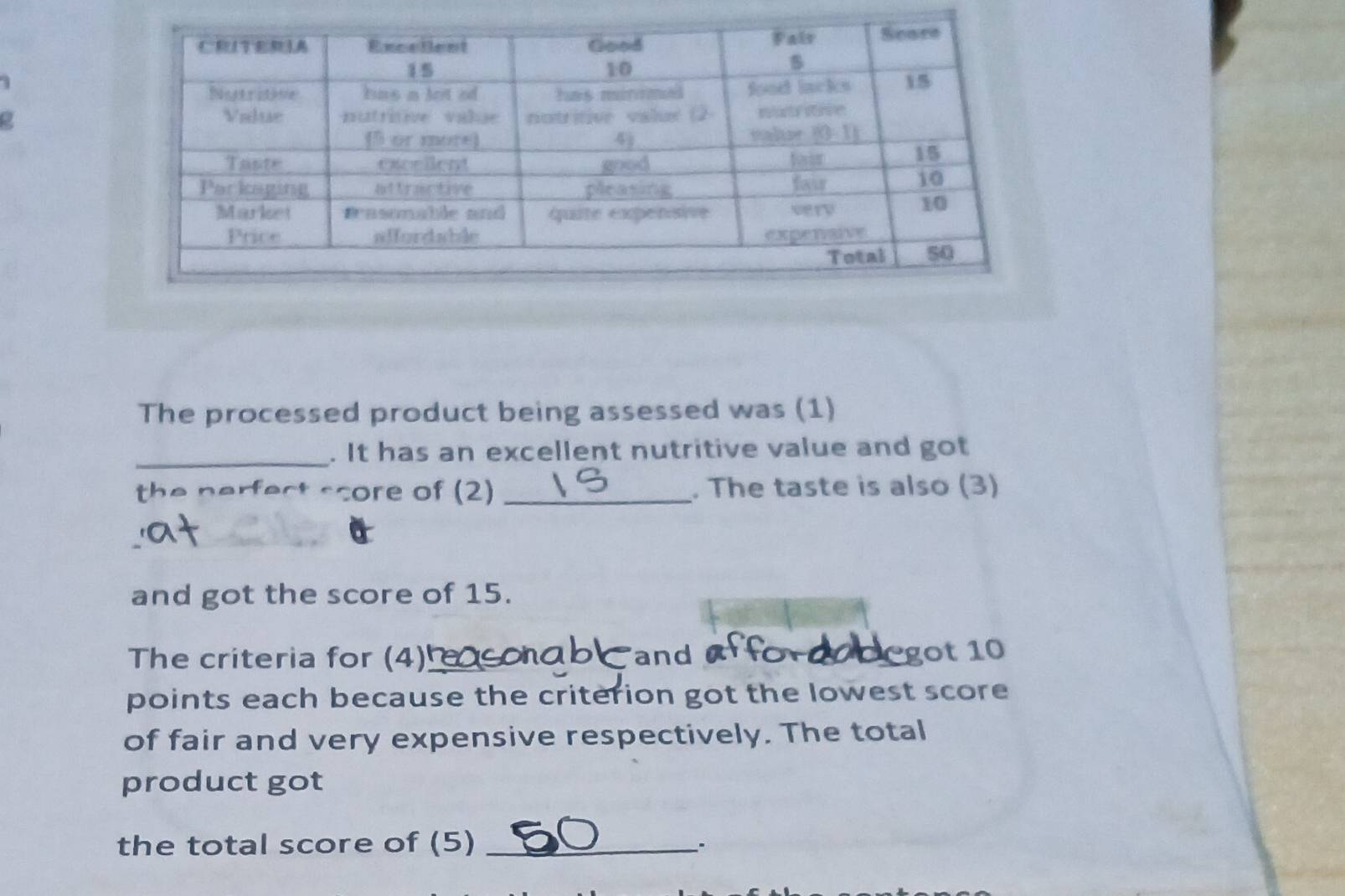 a
The processed product being assessed was (1)
_. It has an excellent nutritive value and got
the nerfect score of (2) _. The taste is also (3)
a
and got the score of 15.
The criteria for (4)_ and  cegot 10
points each because the criterion got the lowest score
of fair and very expensive respectively. The total
product got
the total score of (5)_