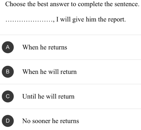 Choose the best answer to complete the sentence.
, I will give him the report.
A When he returns
B When he will return
C Until he will return
D No sooner he returns