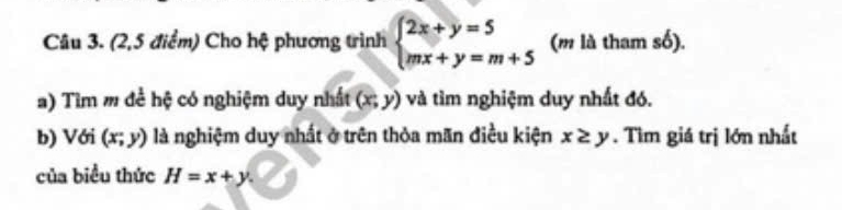 (2,5 điểm) Cho hệ phương trình beginarrayl 2x+y=5 mx+y=m+5endarray. (m là tham số). 
a) Tìm m đề hệ có nghiệm duy nhất (x;y) và tìm nghiệm duy nhất đó. 
b) Với (x;y) là nghiệm duy nhất ở trên thỏa mãn điều kiện x≥ y. Tìm giá trị lớn nhất 
của biểu thức H=x+y.