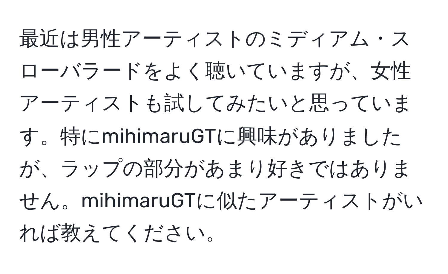 最近は男性アーティストのミディアム・スローバラードをよく聴いていますが、女性アーティストも試してみたいと思っています。特にmihimaruGTに興味がありましたが、ラップの部分があまり好きではありません。mihimaruGTに似たアーティストがいれば教えてください。