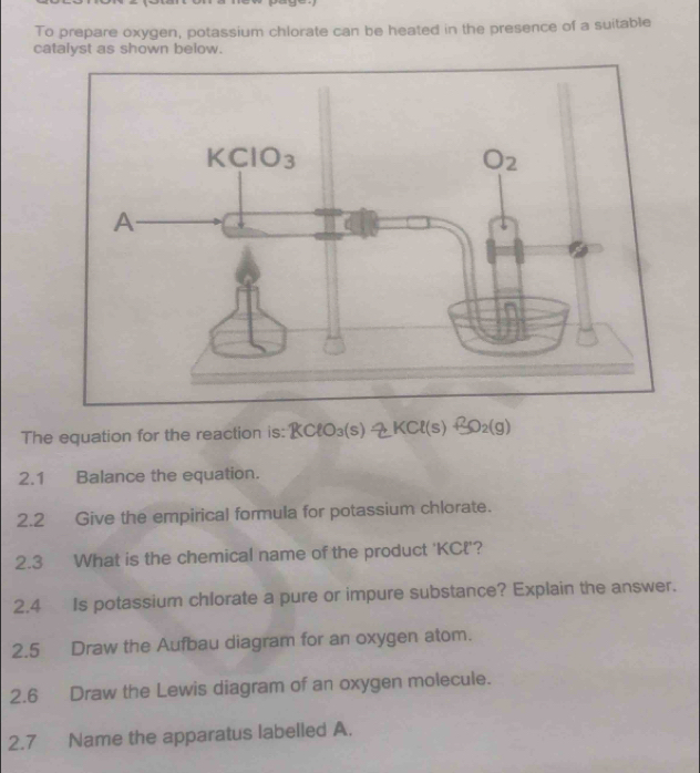 To prepare oxygen, potassium chlorate can be heated in the presence of a suitable
catalyst as shown below.
The equation for the reaction is: KClO_3(s)leftharpoons KCl(s)+3O_2(g)
2.1 Balance the equation.
2.2 Give the empirical formula for potassium chlorate.
2.3 What is the chemical name of the product 'KCl'?
2.4 Is potassium chlorate a pure or impure substance? Explain the answer.
2.5 Draw the Aufbau diagram for an oxygen atom.
2.6 Draw the Lewis diagram of an oxygen molecule.
2.7 Name the apparatus labelled A.