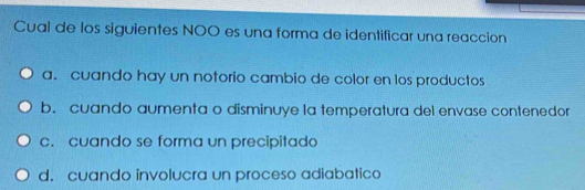 Cual de los siguientes NOO es una forma de identificar una reaccion
a. cuando hay un notorio cambio de color en los productos
b. cuando aumenta o disminuye la temperatura del envase contenedor
c. cuando se forma un precipitado
d. cuando involucra un proceso adiabatico