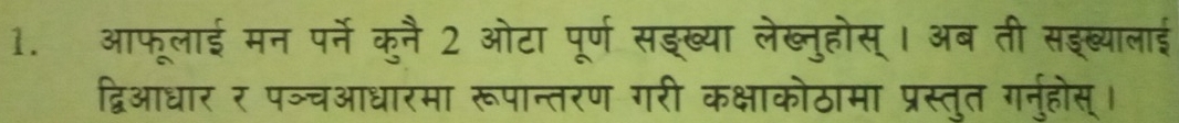 आफूलाई मन पर्ने कुनै 2 ओटा पूर्ण सइख्या लेख्नुहोस् । अब ती सइब्यालाई 
द्विआधार र पञ्चआधारमा रूपान्तरण गरी कक्षाकोठामा प्रस्तुत गर्नुहोस्।