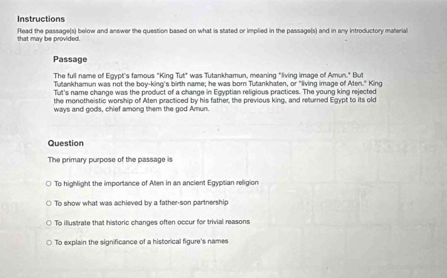 Instructions
Read the passage(s) below and answer the question based on what is stated or implied in the passage(s) and in any introductory material
that may be provided.
Passage
The full name of Egypt's famous "King Tut" was Tutankhamun, meaning "living image of Amun." But
Tutankhamun was not the boy-king's birth name; he was born Tutankhaten, or "living image of Aten." King
Tut's name change was the product of a change in Egyptian religious practices. The young king rejected
the monotheistic worship of Aten practiced by his father, the previous king, and returned Egypt to its old
ways and gods, chief among them the god Amun.
Question
The primary purpose of the passage is
To highlight the importance of Aten in an ancient Egyptian religion
To show what was achieved by a father-son partnership
To illustrate that historic changes often occur for trivial reasons
To explain the significance of a historical figure's names