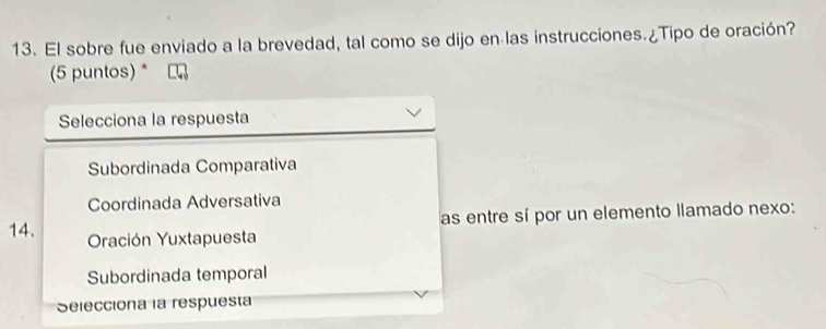 El sobre fue enviado a la brevedad, tal como se dijo en las instrucciones.¿Tipo de oración?
(5 puntos) *
Selecciona la respuesta
Subordinada Comparativa
Coordinada Adversativa
as entre sí por un elemento llamado nexo:
14. Oración Yuxtapuesta
Subordinada temporal
Selecciona la respuesta