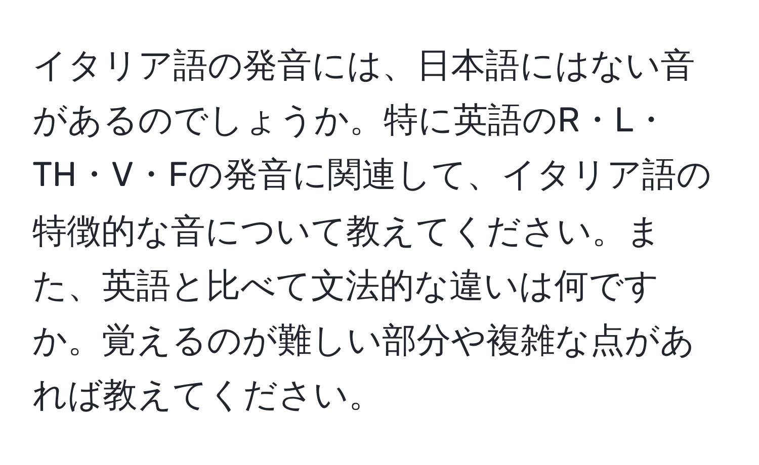 イタリア語の発音には、日本語にはない音があるのでしょうか。特に英語のR・L・TH・V・Fの発音に関連して、イタリア語の特徴的な音について教えてください。また、英語と比べて文法的な違いは何ですか。覚えるのが難しい部分や複雑な点があれば教えてください。