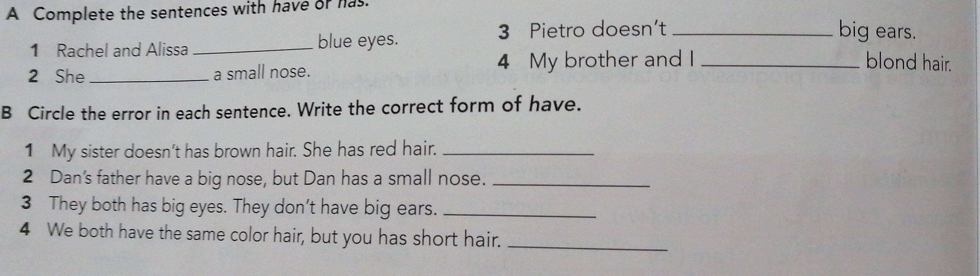 A Complete the sentences with have or has. 
3 Pietro doesn’t _big ears. 
1 Rachel and Alissa_ 
blue eyes. blond hair. 
2 She _a small nose. 4 My brother and I_ 
B Circle the error in each sentence. Write the correct form of have. 
1 My sister doesn’t has brown hair. She has red hair._ 
2 Dan's father have a big nose, but Dan has a small nose._ 
3 They both has big eyes. They don't have big ears._ 
4 We both have the same color hair, but you has short hair._