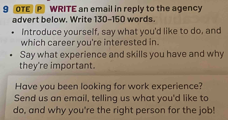 OTE P WRITE an email in reply to the agency 
advert below. Write 130-150 words. 
Introduce yourself, say what you'd like to do, and 
which career you're interested in. 
Say what experience and skills you have and why 
they're important. 
Have you been looking for work experience? 
Send us an email, telling us what you'd like to 
do, and why you're the right person for the job!