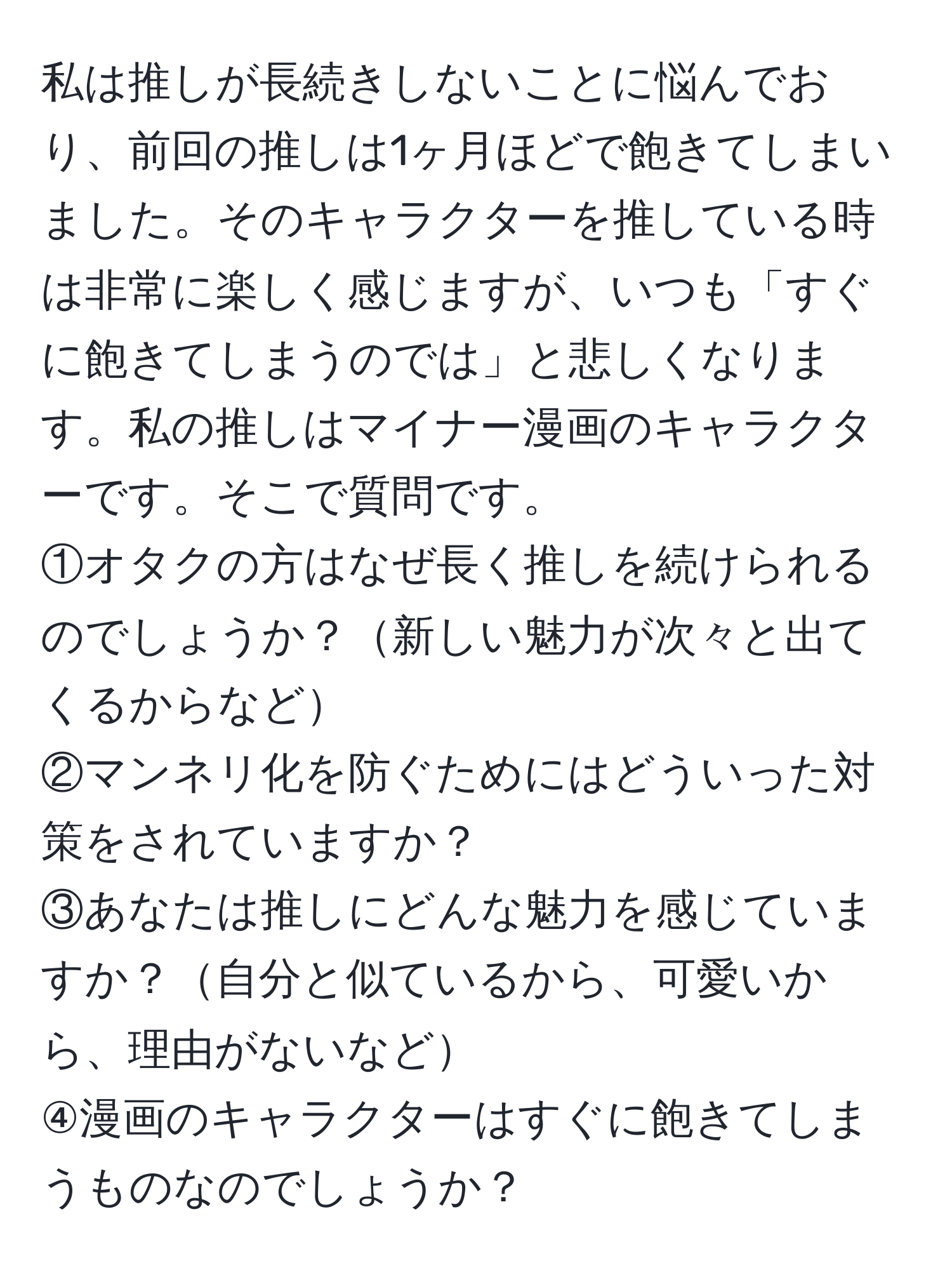 私は推しが長続きしないことに悩んでおり、前回の推しは1ヶ月ほどで飽きてしまいました。そのキャラクターを推している時は非常に楽しく感じますが、いつも「すぐに飽きてしまうのでは」と悲しくなります。私の推しはマイナー漫画のキャラクターです。そこで質問です。  
①オタクの方はなぜ長く推しを続けられるのでしょうか？新しい魅力が次々と出てくるからなど  
②マンネリ化を防ぐためにはどういった対策をされていますか？  
③あなたは推しにどんな魅力を感じていますか？自分と似ているから、可愛いから、理由がないなど  
④漫画のキャラクターはすぐに飽きてしまうものなのでしょうか？