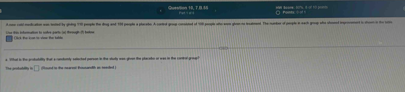 Question 10, 7.B.55 HW $core: 80%, 8 of 10 points 
Part 1 of 6 Points: 0 of 1 
A new cold medication was tested by giving 110 people the drug and 100 people a placebo. A control group consisted of 100 people who were given no treatment. The number of people in each group who showed improvement is shown in the table 
Use this information to solve parts (a) through (f) below. 
Click the icon to view the table. 
a. What is the probability that a randomly selected person in the study was given the placebo or was in the control group? 
The probability is □ (Round to the nearest thousandth as needed.)