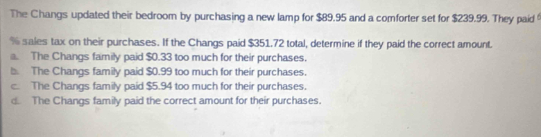 The Changs updated their bedroom by purchasing a new lamp for $89.95 and a comforter set for $239.99. They paid 
sales tax on their purchases. If the Changs paid $351.72 total, determine if they paid the correct amount.
The Changs family paid $0.33 too much for their purchases.
b. The Changs family paid $0.99 too much for their purchases.
c The Changs family paid $5.94 too much for their purchases.
d The Changs family paid the correct amount for their purchases.