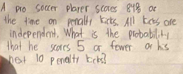 A pro soccer player scores 84% oe 
the time on penally kicks. All kicts are 
independent. What is the probability 
that he scores 5 or fewer ot his 
next 10 penalty kicks?