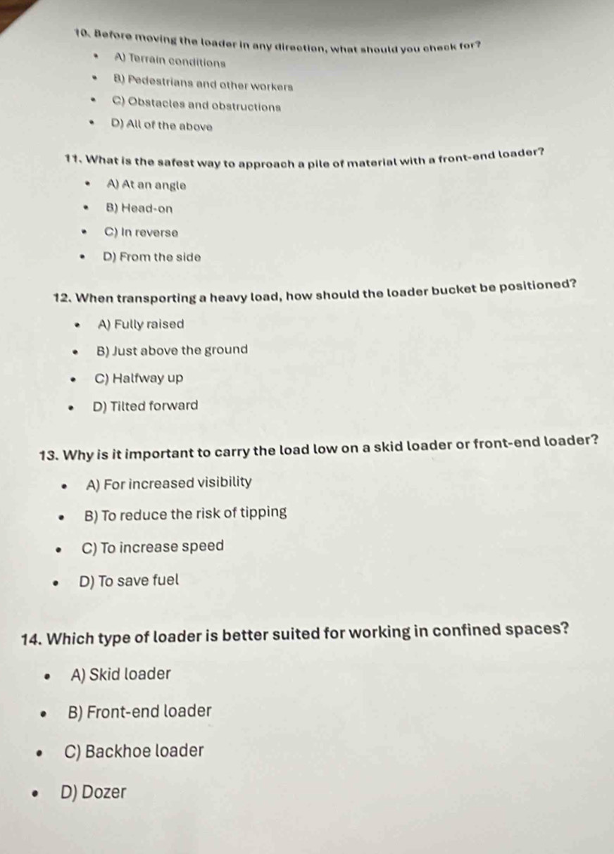 Before moving the loader in any direction, what should you check for
A) Terrain conditions
B) Pedestrians and other workers
C) Obstacles and obstructions
D) All of the above
11. What is the safest way to approach a pile of material with a front-end loader?
A) At an angle
B) Head-on
C) In reverse
D) From the side
12. When transporting a heavy load, how should the loader bucket be positioned?
A) Fully raised
B) Just above the ground
C) Halfway up
D) Tilted forward
13. Why is it important to carry the load low on a skid loader or front-end loader?
A) For increased visibility
B) To reduce the risk of tipping
C) To increase speed
D) To save fuel
14. Which type of loader is better suited for working in confined spaces?
A) Skid loader
B) Front-end loader
C) Backhoe loader
D) Dozer