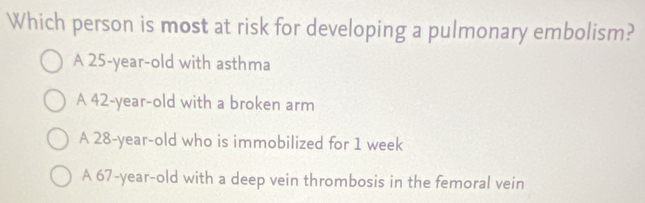 Which person is most at risk for developing a pulmonary embolism?
A 25-year-old with asthma
A 42-year-old with a broken arm
A 28-year-old who is immobilized for 1 week
A 67 -year-old with a deep vein thrombosis in the femoral vein