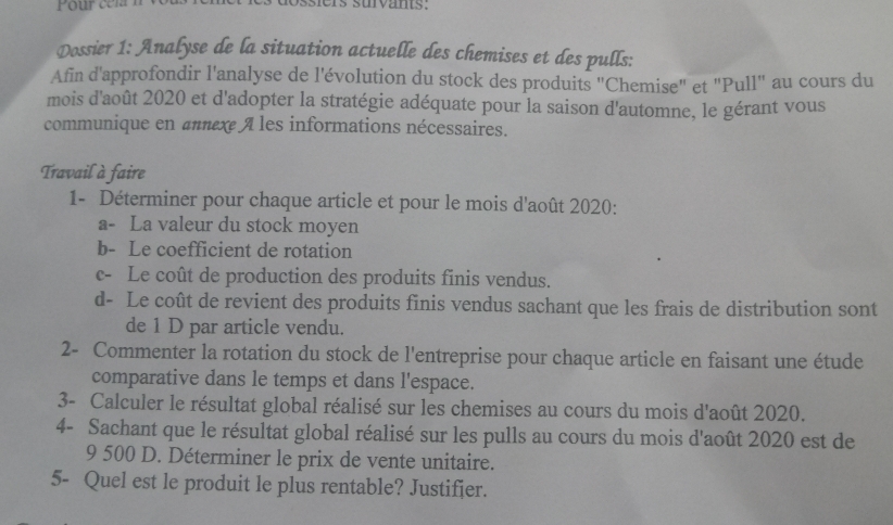 Dossier 1: Analyse de la situation actuelle des chemises et des pulls: 
Afin d'approfondir l'analyse de l'évolution du stock des produits 'Chemise" et "Pull'' au cours du 
mois d'août 2020 et d'adopter la stratégie adéquate pour la saison d'automne, le gérant vous 
communique en annexe A les informations nécessaires. 
Travail à faire 
1- Déterminer pour chaque article et pour le mois d'août 2020: 
a- La valeur du stock moyen 
b- Le coefficient de rotation 
c- Le coût de production des produits finis vendus. 
d- Le coût de revient des produits finis vendus sachant que les frais de distribution sont 
de 1 D par article vendu. 
2- Commenter la rotation du stock de l'entreprise pour chaque article en faisant une étude 
comparative dans le temps et dans l'espace. 
3- Calculer le résultat global réalisé sur les chemises au cours du mois d'août 2020. 
4- Sachant que le résultat global réalisé sur les pulls au cours du mois d'août 2020 est de
9 500 D. Déterminer le prix de vente unitaire. 
5- Quel est le produit le plus rentable? Justifier.