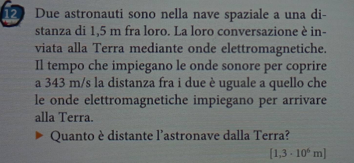 Due astronauti sono nella nave spaziale a una di- 
stanza di 1,5 m fra loro. La loro conversazione è in- 
viata alla Terra mediante onde elettromagnetiche. 
Il tempo che impiegano le onde sonore per coprire 
a 343 m/s la distanza fra i due è uguale a quello che 
le onde elettromagnetiche impiegano per arrivare 
alla Terra. 
Quanto è distante l'astronave dalla Terra?
[1,3· 10^6m]