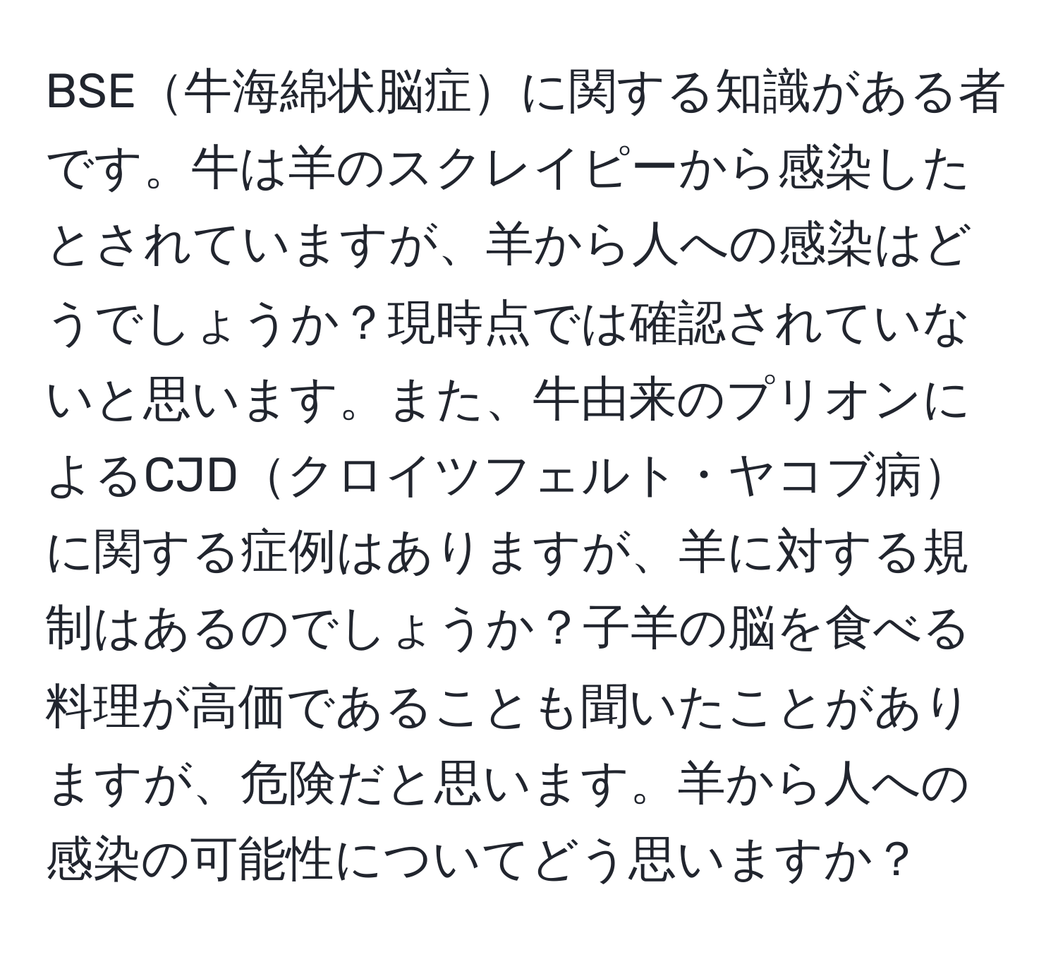 BSE牛海綿状脳症に関する知識がある者です。牛は羊のスクレイピーから感染したとされていますが、羊から人への感染はどうでしょうか？現時点では確認されていないと思います。また、牛由来のプリオンによるCJDクロイツフェルト・ヤコブ病に関する症例はありますが、羊に対する規制はあるのでしょうか？子羊の脳を食べる料理が高価であることも聞いたことがありますが、危険だと思います。羊から人への感染の可能性についてどう思いますか？