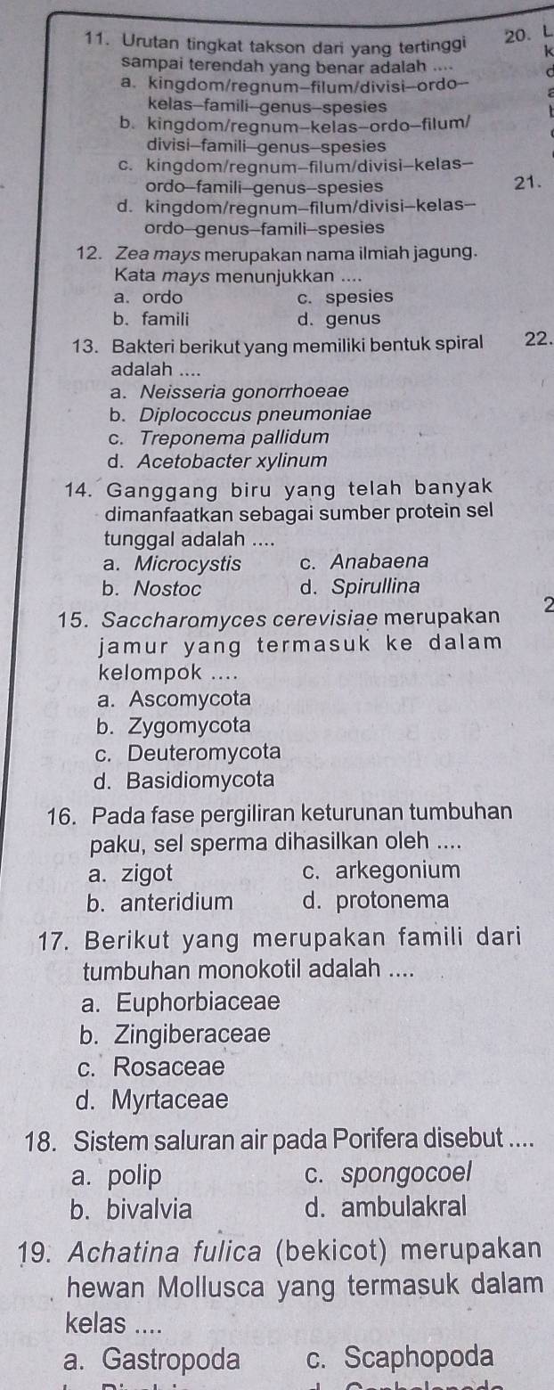 Urutan tingkat takson dari yang tertinggi k
sampai terendah yang benar adalah .... d
a. kingdom/regnum-filum/divisi-ordo--
kelas-famili--genus-spesies
b. kingdom/regnum-kelas-ordo-filum/
divisi-famili-genus-spesies
c. kingdom/regnum-filum/divisi-kelas-
ordo--famili--genus--spesies 21.
d. kingdom/regnum-filum/divisi-kelas-
ordo-genus-famili-spesies
12. Zea mays merupakan nama ilmiah jagung.
Kata mays menunjukkan ....
a. ordo c. spesies
b. famili d. genus
13. Bakteri berikut yang memiliki bentuk spiral 22.
adalah ....
a. Neisseria gonorrhoeae
b. Diplococcus pneumoniae
c. Treponema pallidum
d. Acetobacter xylinum
14. Ganggang biru yang telah banyak
dimanfaatkan sebagai sumber protein sel
tunggal adalah ....
a. Microcystis c. Anabaena
b. Nostoc d. Spirullina
15. Saccharomyces cerevisiae merupakan 2
jamur yang termasuk ke dalam
kelompok ....
a. Ascomycota
b. Zygomycota
c. Deuteromycota
d. Basidiomycota
16. Pada fase pergiliran keturunan tumbuhan
paku, sel sperma dihasilkan oleh ....
a. zigot c. arkegonium
b. anteridium d. protonema
17. Berikut yang merupakan famili dari
tumbuhan monokotil adalah ....
a. Euphorbiaceae
b. Zingiberaceae
c. Rosaceae
d. Myrtaceae
18. Sistem saluran air pada Porifera disebut ....
a. polip c. spongocoel
b. bivalvia d. ambulakral
19. Achatina fulica (bekicot) merupakan
hewan Mollusca yang termasuk dalam
kelas ....
a. Gastropoda c. Scaphopoda