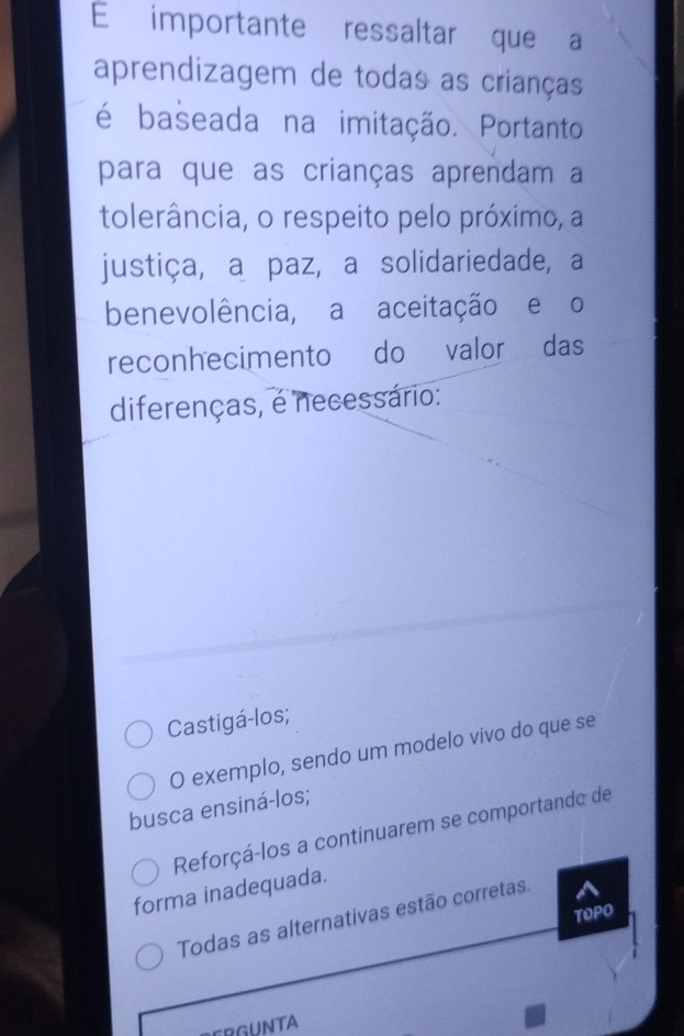 importante ressaltar que a
aprendizagem de todas as crianças
é baseada na imitação. Portanto
para que as crianças aprendam a
tolerância, o respeito pelo próximo, a
justiça, a paz, a solidariedade, a
benevolência, a aceitação e o
reconhecimento do valor das
diferenças, é necessário:
Castigá-los;
O exemplo, sendo um modelo vivo do que se
busca ensiná-los;
Reforçá-los a continuarem se comportando de
forma inadequada.
TOPO
Todas as alternativas estão corretas.
CRGUNTA